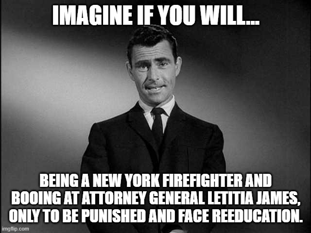 Tyrant AG Letitia James | IMAGINE IF YOU WILL... BEING A NEW YORK FIREFIGHTER AND BOOING AT ATTORNEY GENERAL LETITIA JAMES, ONLY TO BE PUNISHED AND FACE REEDUCATION. | image tagged in rod serling twilight zone,new york,democrats,marxism,tyranny | made w/ Imgflip meme maker