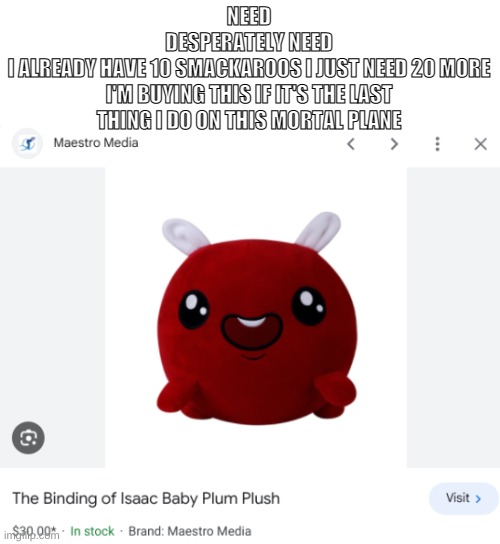 HRBRBRBRBBRBR | NEED
DESPERATELY NEED
I ALREADY HAVE 10 SMACKAROOS I JUST NEED 20 MORE
I'M BUYING THIS IF IT'S THE LAST THING I DO ON THIS MORTAL PLANE | made w/ Imgflip meme maker
