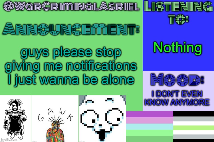 WarCriminalAsriel's Announcement temp by emma | Nothing; guys please stop giving me notifications I just wanna be alone; I DON'T EVEN KNOW ANYMORE | image tagged in warcriminalasriel's announcement temp by emma | made w/ Imgflip meme maker