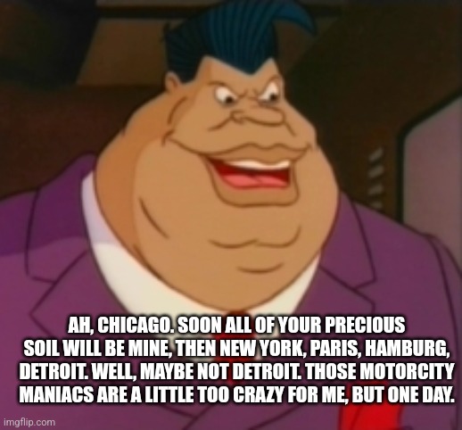 AH, CHICAGO. SOON ALL OF YOUR PRECIOUS SOIL WILL BE MINE, THEN NEW YORK, PARIS, HAMBURG, DETROIT. WELL, MAYBE NOT DETROIT. THOSE MOTORCITY MANIACS ARE A LITTLE TOO CRAZY FOR ME, BUT ONE DAY. | image tagged in lawrence limburger | made w/ Imgflip meme maker