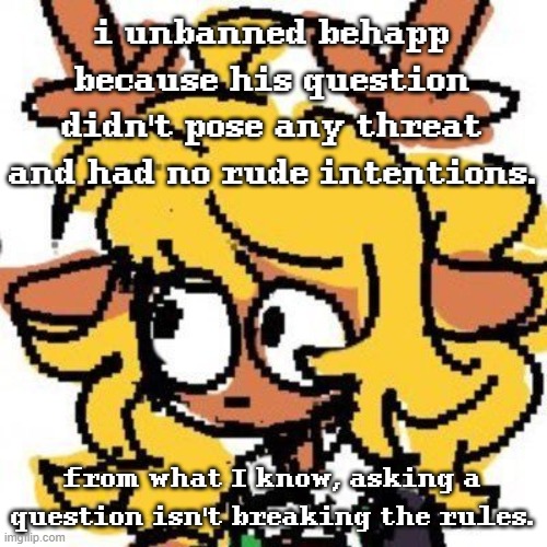 I'm trying to be unbiased and fair to everyone right now | i unbanned behapp because his question didn't pose any threat and had no rude intentions. from what I know, asking a question isn't breaking the rules. | image tagged in uh | made w/ Imgflip meme maker