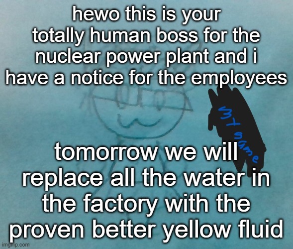 proven by our scientist team in a different country | hewo this is your totally human boss for the nuclear power plant and i have a notice for the employees; tomorrow we will replace all the water in the factory with the proven better yellow fluid | image tagged in bda neko arc | made w/ Imgflip meme maker
