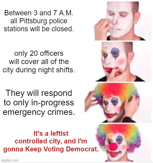 Remember this is your nation on leftism. | Between 3 and 7 A.M. all Pittsburg police stations will be closed. only 20 officers will cover all of the city during night shifts. They will respond to only in-progress emergency crimes. It's a leftist controlled city, and I'm gonna Keep Voting Democrat. | image tagged in clown applying makeup | made w/ Imgflip meme maker