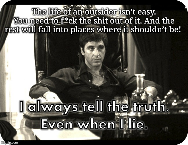 Scarface I always tell the truth even when I lie | The life of an outsider isn’t easy. You need to f*ck the shit out of it. And the rest will fall into places where it shouldn’t be! | image tagged in scarface i always tell the truth even when i lie | made w/ Imgflip meme maker