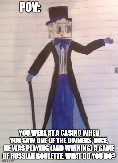 yeah, another drawing, another POV. lol. | POV:; YOU WERE AT A CASINO WHEN YOU SAW ONE OF THE OWNERS, DICE, HE WAS PLAYING (AND WINNING) A GAME OF RUSSIAN ROULETTE. WHAT DO YOU DO? | image tagged in idk,help me | made w/ Imgflip meme maker