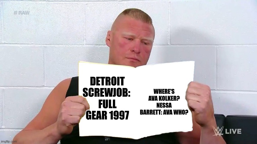 where's Ava Kolker? we haven't seen her since she lost her TNT title to Nessa Barrett on November 9th, 1997? Full Gear 1997 | WHERE'S AVA KOLKER?
NESSA BARRETT: AVA WHO? DETROIT SCREWJOB: 
FULL GEAR 1997 | image tagged in wwe brock lesnar reading a magazine | made w/ Imgflip meme maker