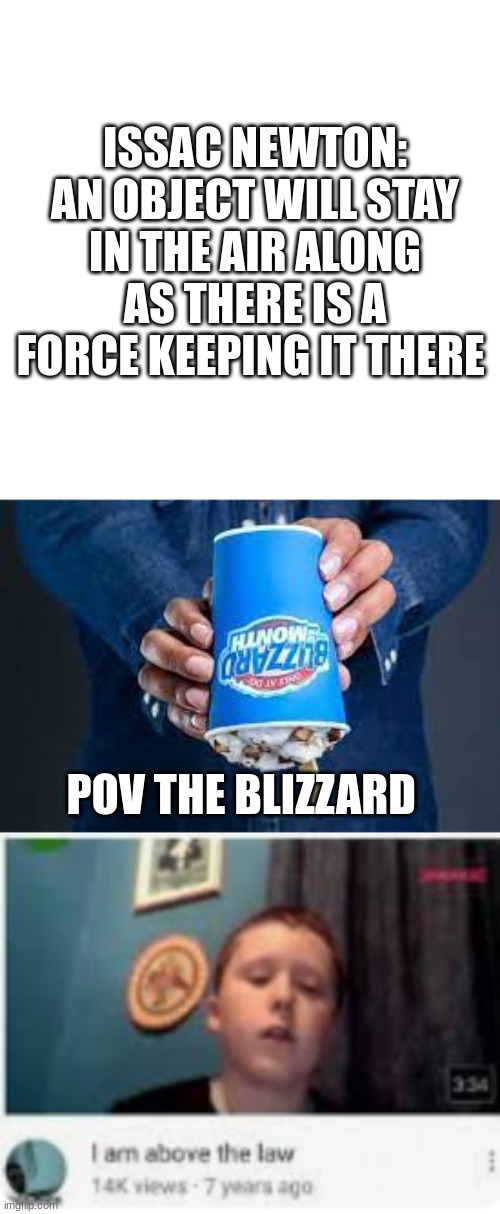 You ever eaten a blizzard upside down | ISSAC NEWTON:
AN OBJECT WILL STAY IN THE AIR ALONG AS THERE IS A FORCE KEEPING IT THERE; POV THE BLIZZARD | image tagged in blank square | made w/ Imgflip meme maker