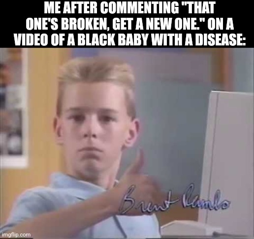 white kid computer thumbs up | ME AFTER COMMENTING "THAT ONE'S BROKEN, GET A NEW ONE." ON A VIDEO OF A BLACK BABY WITH A DISEASE: | image tagged in white kid computer thumbs up | made w/ Imgflip meme maker