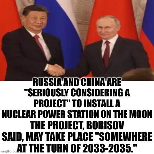 Russia And China Are "Seriously Considering A Project" To Install A Nuclear Power Station On The Moon | RUSSIA AND CHINA ARE "SERIOUSLY CONSIDERING A PROJECT" TO INSTALL A NUCLEAR POWER STATION ON THE MOON; THE PROJECT, BORISOV SAID, MAY TAKE PLACE "SOMEWHERE AT THE TURN OF 2033-2035." | image tagged in true story,it's true,i am going to miss earth,russia,china,memes | made w/ Imgflip meme maker