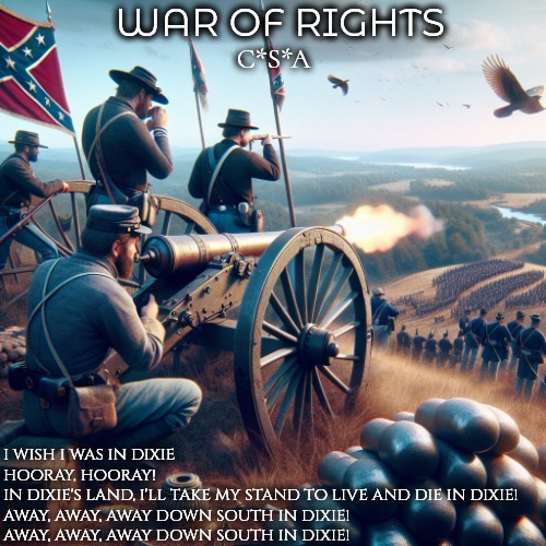 Whistlin' Dixie | WAR OF RIGHTS; C*S*A; I WISH I WAS IN DIXIE
HOORAY, HOORAY!
IN DIXIE'S LAND, I'LL TAKE MY STAND TO LIVE AND DIE IN DIXIE!
AWAY, AWAY, AWAY DOWN SOUTH IN DIXIE!
AWAY, AWAY, AWAY DOWN SOUTH IN DIXIE! | image tagged in pc gaming,video games,gaming,american civil war,online gaming | made w/ Imgflip meme maker