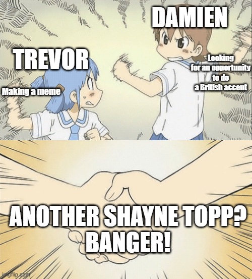 Another Shayne Topp Banger | DAMIEN; Looking for an opportunity to do a British accent; TREVOR; Making a meme; ANOTHER SHAYNE TOPP?
BANGER! | image tagged in nichijou agree | made w/ Imgflip meme maker