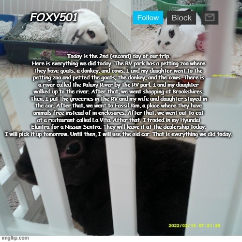 Foxy501 announcement template | Today is the 2nd (second) day of our trip. Here is everything we did today. The RV park has a petting zoo where they have goats, a donkey, and cows. I and my daughter went to the petting zoo and petted the goats, the donkey, and the cows. There is a river called the Paluxy River by the RV parl. I and my daughter walked up to the river. After that, we went shopping at Brookshires. Then, I put the groceries in the RV and my wife and daughter stayed in the car. After that, we went to Fossil Rim, a place where they have animals free instead of in enclosures. After that, we went out to eat at a restaurant called La Vita. After that, I traded in my Hyundai Elantra for a Nissan Sentra. They will leave it at the dealership today. I will pick it up tomorrow. Until then, I will use the old car. That is everything we did today. | image tagged in foxy501 announcement template | made w/ Imgflip meme maker