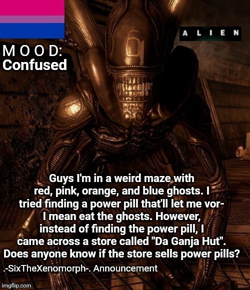 (if you get the reference, you're a legend) | Confused; Guys I'm in a weird maze with red, pink, orange, and blue ghosts. I tried finding a power pill that'll let me vor-
I mean eat the ghosts. However, instead of finding the power pill, I came across a store called "Da Ganja Hut". Does anyone know if the store sells power pills? | image tagged in -sixthexenomorph- announcement template | made w/ Imgflip meme maker