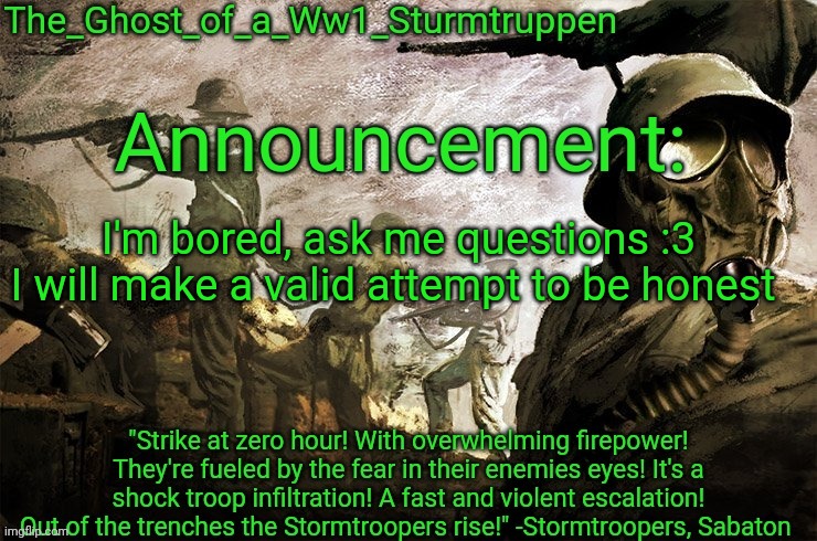 The_Ghost_of_a_Ww1_Sturmtruppen's announcement template | I'm bored, ask me questions :3
I will make a valid attempt to be honest | image tagged in the_ghost_of_a_ww1_sturmtruppen's announcement template | made w/ Imgflip meme maker