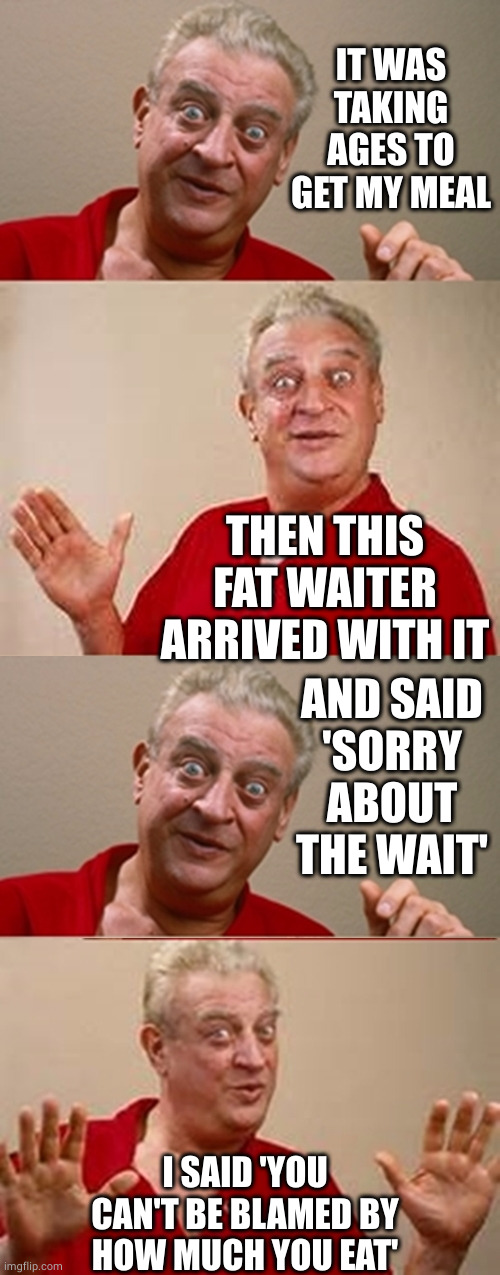 Wait/weight | IT WAS TAKING AGES TO GET MY MEAL; THEN THIS FAT WAITER ARRIVED WITH IT; AND SAID
'SORRY ABOUT THE WAIT'; I SAID 'YOU CAN'T BE BLAMED BY HOW MUCH YOU EAT' | image tagged in bad pun rodney dangerfield,fat,wait,weight,waiter,oh wow are you actually reading these tags | made w/ Imgflip meme maker