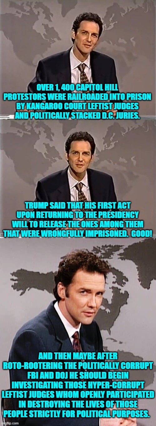 Do it all legally, of course.  No reason to go LEFTIST on them. | OVER 1, 400 CAPITOL HILL PROTESTORS WERE RAILROADED INTO PRISON BY KANGAROO COURT LEFTIST JUDGES AND POLITICALLY STACKED D.C. JURIES. TRUMP SAID THAT HIS FIRST ACT UPON RETURNING TO THE PRESIDENCY WILL TO RELEASE THE ONES AMONG THEM THAT WERE WRONGFULLY IMPRISONED.  GOOD! AND THEN MAYBE AFTER ROTO-ROOTERING THE POLITICALLY CORRUPT FBI AND DOJ HE SHOULD BEGIN INVESTIGATING THOSE HYPER-CORRUPT LEFTIST JUDGES WHOM OPENLY PARTICIPATED IN DESTROYING THE LIVES OF THOSE PEOPLE STRICTLY FOR POLITICAL PURPOSES. | image tagged in weekend update with norm | made w/ Imgflip meme maker