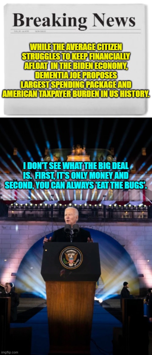 The 'Big Guy' is all heart, isn't he? | WHILE THE AVERAGE CITIZEN STRUGGLES TO KEEP FINANCIALLY AFLOAT  IN THE BIDEN ECONOMY, DEMENTIA JOE PROPOSES LARGEST SPENDING PACKAGE AND AMERICAN TAXPAYER BURDEN IN US HISTORY. I DON'T SEE WHAT THE BIG DEAL IS.  FIRST, IT'S ONLY MONEY AND SECOND, YOU CAN ALWAYS 'EAT THE BUGS'. | image tagged in breaking news | made w/ Imgflip meme maker