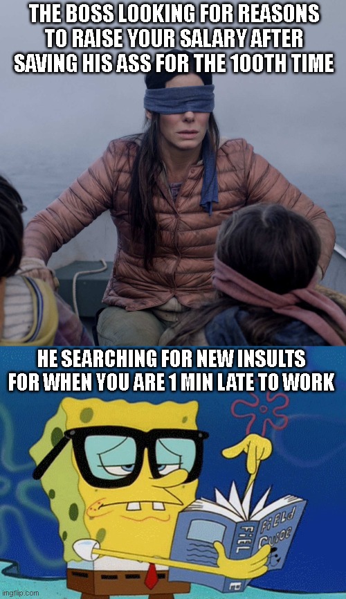 Untitled meme ahead | THE BOSS LOOKING FOR REASONS TO RAISE YOUR SALARY AFTER SAVING HIS ASS FOR THE 100TH TIME; HE SEARCHING FOR NEW INSULTS FOR WHEN YOU ARE 1 MIN LATE TO WORK | image tagged in memes,bird box,spongebob with glasses searching | made w/ Imgflip meme maker