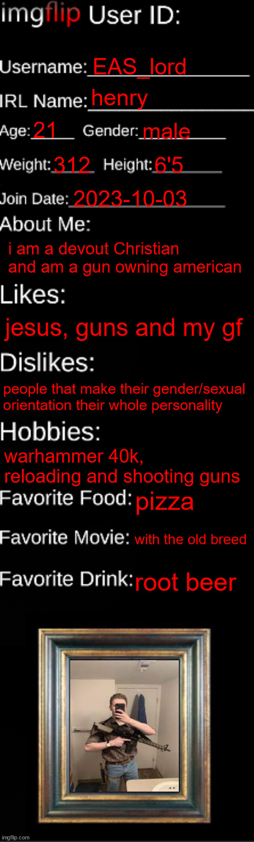 imgflip ID Card | EAS_lord; henry; 21; male; 312; 6'5; 2023-10-03; i am a devout Christian and am a gun owning american; jesus, guns and my gf; people that make their gender/sexual orientation their whole personality; warhammer 40k, reloading and shooting guns; pizza; with the old breed; root beer | image tagged in imgflip id card | made w/ Imgflip meme maker