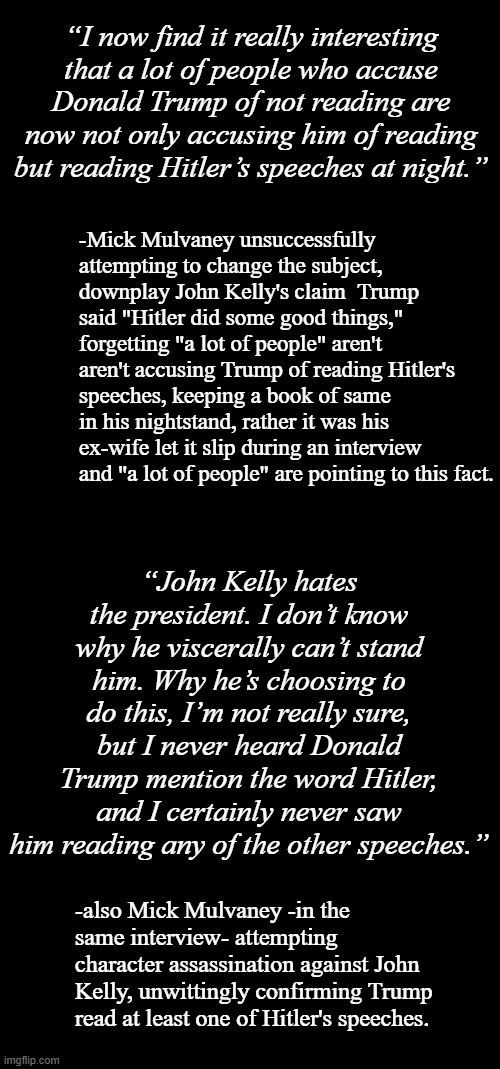 In for a pfennig, in for a Reichsmark. | “I now find it really interesting that a lot of people who accuse Donald Trump of not reading are now not only accusing him of reading but reading Hitler’s speeches at night.”; -Mick Mulvaney unsuccessfully attempting to change the subject, downplay John Kelly's claim  Trump said "Hitler did some good things," forgetting "a lot of people" aren't aren't accusing Trump of reading Hitler's speeches, keeping a book of same in his nightstand, rather it was his ex-wife let it slip during an interview and "a lot of people" are pointing to this fact. “John Kelly hates the president. I don’t know why he viscerally can’t stand him. Why he’s choosing to do this, I’m not really sure, but I never heard Donald Trump mention the word Hitler, and I certainly never saw him reading any of the other speeches.”; -also Mick Mulvaney -in the same interview- attempting character assassination against John Kelly, unwittingly confirming Trump read at least one of Hitler's speeches. | image tagged in double long black template,short black template,oops | made w/ Imgflip meme maker