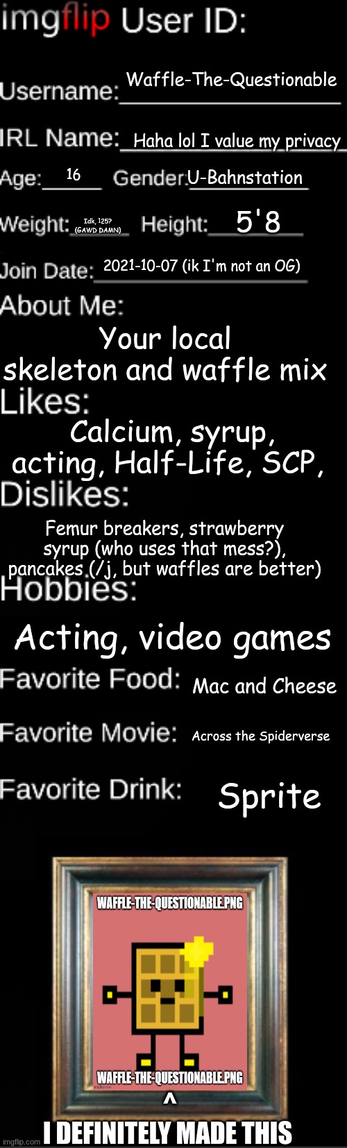 Haha trend go brrrr | Waffle-The-Questionable; Haha lol I value my privacy; U-Bahnstation; 16; 5'8; Idk, 125? (GAWD DAMN); 2021-10-07 (ik I'm not an OG); Your local skeleton and waffle mix; Calcium, syrup, acting, Half-Life, SCP, Femur breakers, strawberry syrup (who uses that mess?), pancakes (/j, but waffles are better); Acting, video games; Mac and Cheese; Across the Spiderverse; Sprite; ^
I DEFINITELY MADE THIS | image tagged in imgflip user id | made w/ Imgflip meme maker