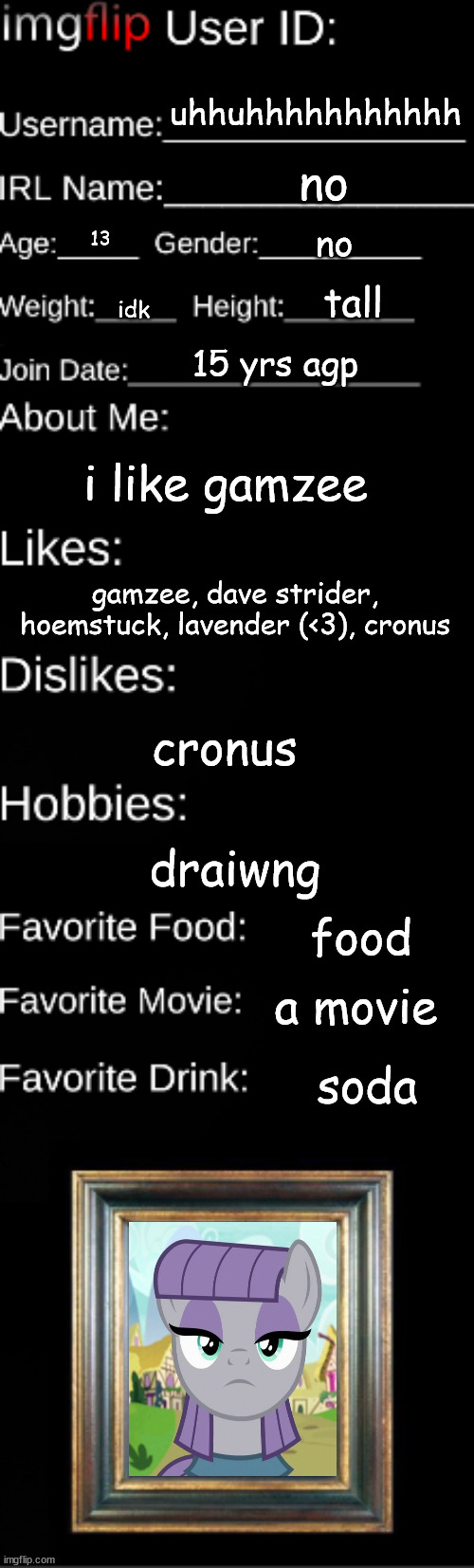 Imgflip user ID | uhhuhhhhhhhhhhh; no; no; 13; tall; idk; 15 yrs agp; i like gamzee; gamzee, dave strider, hoemstuck, lavender (<3), cronus; cronus; draiwng; food; a movie; soda | image tagged in imgflip user id | made w/ Imgflip meme maker