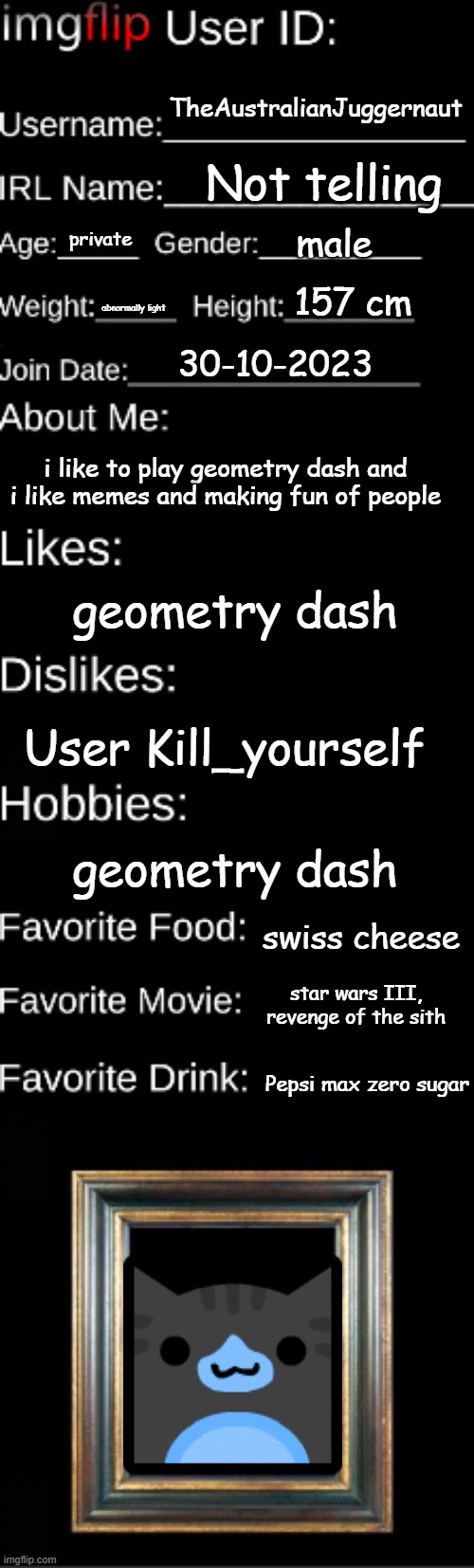 Imgflip user ID | TheAustralianJuggernaut; Not telling; male; private; 157 cm; abnormally light; 30-10-2023; i like to play geometry dash and i like memes and making fun of people; geometry dash; User Kill_yourself; geometry dash; swiss cheese; star wars III, revenge of the sith; Pepsi max zero sugar | image tagged in imgflip user id | made w/ Imgflip meme maker