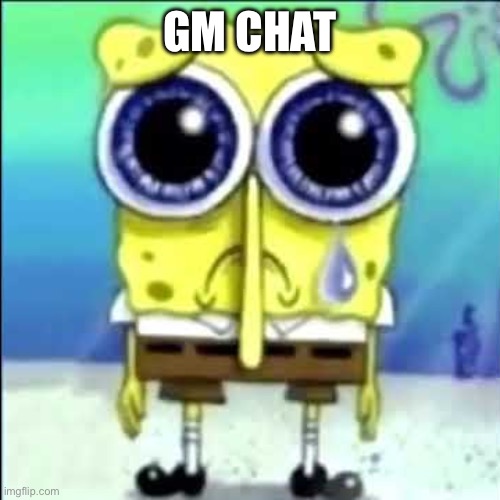 Sad Spongebob | GM CHAT | image tagged in sad spongebob | made w/ Imgflip meme maker