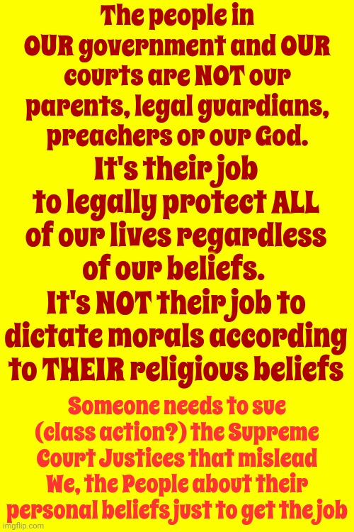 According To The Rules - The Majority Rules | The people in OUR government and OUR courts are NOT our parents, legal guardians, preachers or our God. It's their job to legally protect ALL of our lives regardless of our beliefs.  It's NOT their job to dictate morals according to THEIR religious beliefs; Someone needs to sue (class action?) the Supreme Court Justices that mislead We, the People about their personal beliefs just to get the job | image tagged in supreme court,trump unfit unqualified dangerous,memes,government corruption,of the people by the people for the people | made w/ Imgflip meme maker