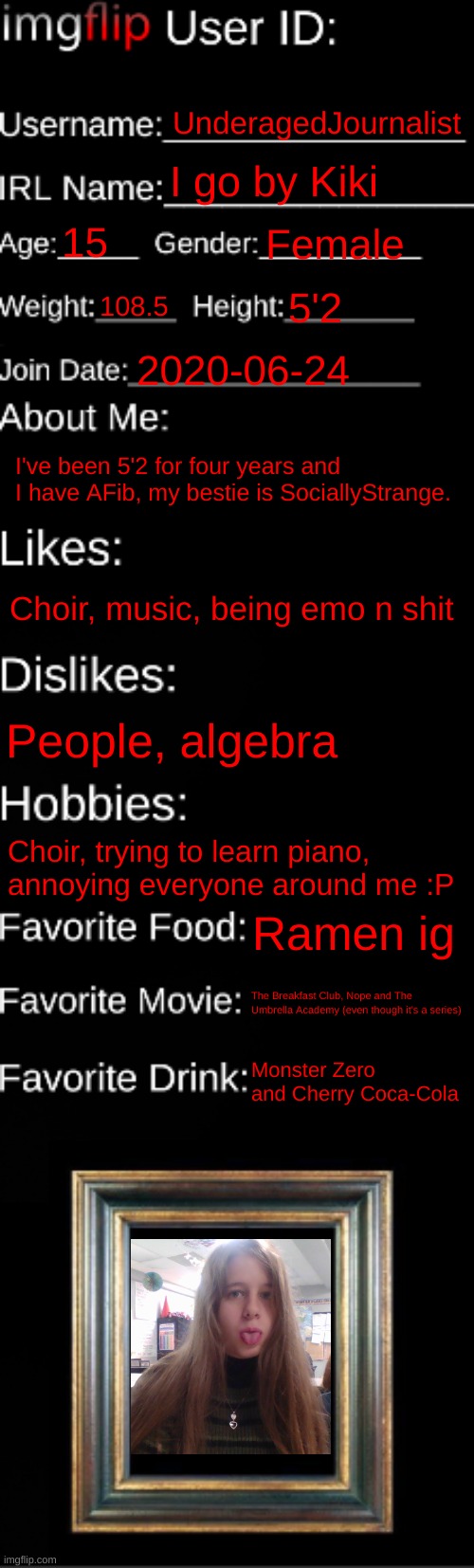 horrible picture but it's 1st hour | UnderagedJournalist; I go by Kiki; 15; Female; 108.5; 5'2; 2020-06-24; I've been 5'2 for four years and I have AFib, my bestie is SociallyStrange. Choir, music, being emo n shit; People, algebra; Choir, trying to learn piano, annoying everyone around me :P; Ramen ig; The Breakfast Club, Nope and The Umbrella Academy (even though it's a series); Monster Zero and Cherry Coca-Cola | image tagged in imgflip id card | made w/ Imgflip meme maker
