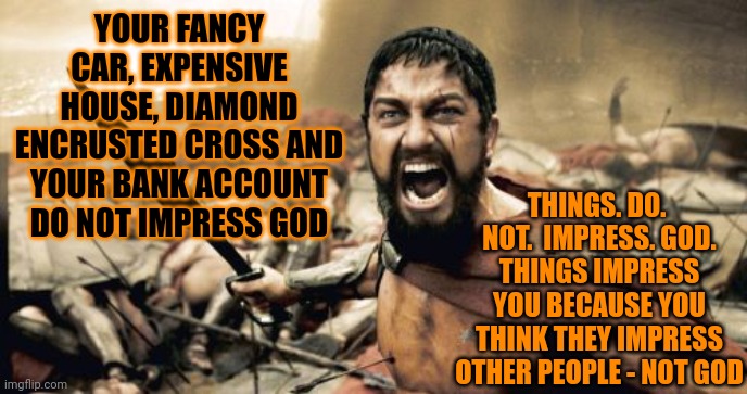 Religion | YOUR FANCY CAR, EXPENSIVE HOUSE, DIAMOND ENCRUSTED CROSS AND YOUR BANK ACCOUNT DO NOT IMPRESS GOD; THINGS. DO.  NOT.  IMPRESS. GOD.
THINGS IMPRESS YOU BECAUSE YOU THINK THEY IMPRESS OTHER PEOPLE - NOT GOD | image tagged in memes,sparta leonidas,mega churches,religion,faith,religion vs faith | made w/ Imgflip meme maker