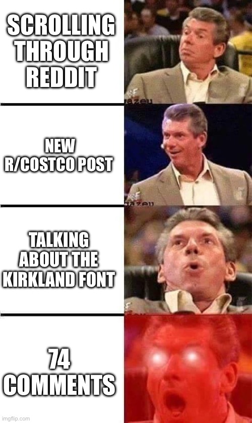 Vince McMahon Reaction w/Glowing Eyes | SCROLLING THROUGH REDDIT; NEW R/COSTCO POST; TALKING ABOUT THE KIRKLAND FONT; 74 COMMENTS | image tagged in vince mcmahon reaction w/glowing eyes | made w/ Imgflip meme maker