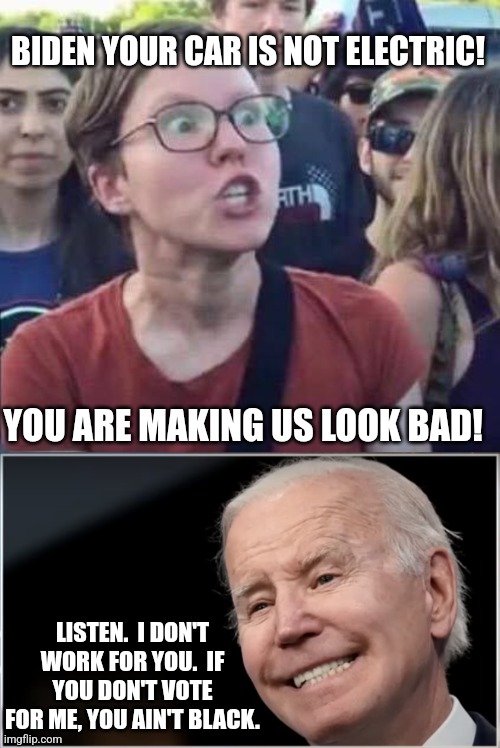 BIDEN YOUR CAR IS NOT ELECTRIC! YOU ARE MAKING US LOOK BAD! LISTEN.  I DON'T WORK FOR YOU.  IF YOU DON'T VOTE FOR ME, YOU AIN'T BLACK. | image tagged in angry liberal,joe biden - geezer goon groper | made w/ Imgflip meme maker