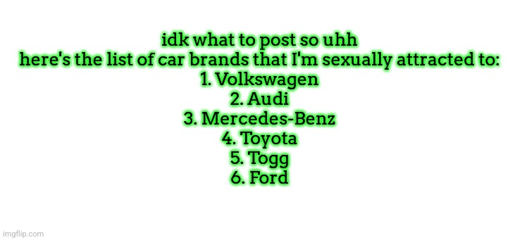 idk what to post so uhh
here's the list of car brands that I'm sexually attracted to:
1. Volkswagen
2. Audi
3. Mercedes-Benz
4. Toyota
5. Togg
6. Ford | made w/ Imgflip meme maker