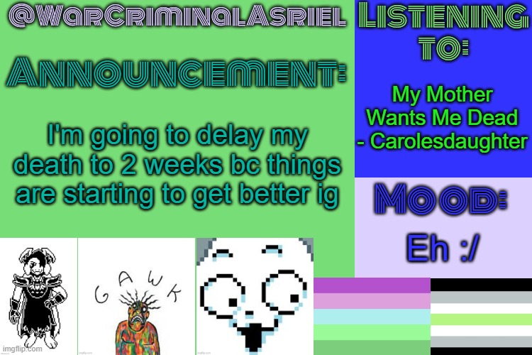 WarCriminalAsriel's Announcement temp by emma | My Mother Wants Me Dead - Carolesdaughter; I'm going to delay my death to 2 weeks bc things are starting to get better ig; Eh :/ | image tagged in warcriminalasriel's announcement temp by emma | made w/ Imgflip meme maker