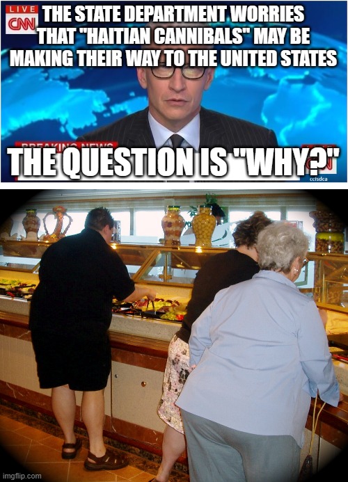 THE STATE DEPARTMENT WORRIES THAT "HAITIAN CANNIBALS" MAY BE MAKING THEIR WAY TO THE UNITED STATES; THE QUESTION IS "WHY?" | image tagged in cnn breaking news anderson cooper,fat people at buffet | made w/ Imgflip meme maker