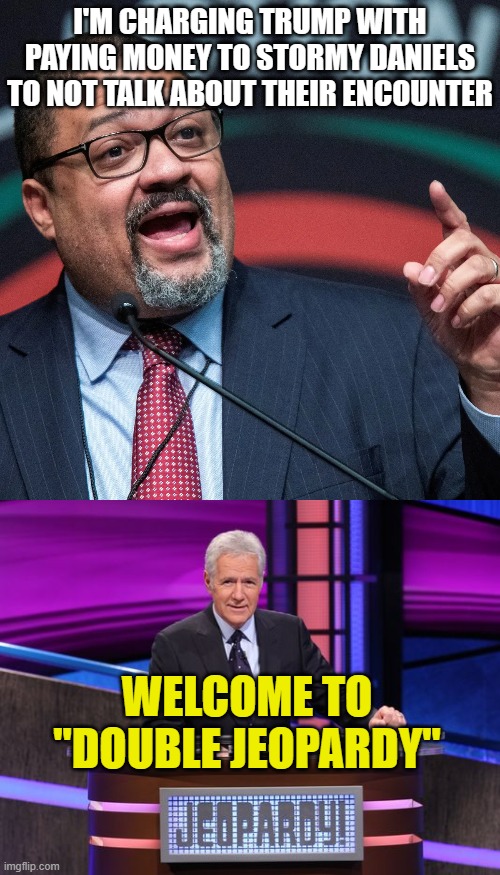 I'M CHARGING TRUMP WITH PAYING MONEY TO STORMY DANIELS TO NOT TALK ABOUT THEIR ENCOUNTER; WELCOME TO "DOUBLE JEOPARDY" | image tagged in alvin bragg,alex trebek jeopardy | made w/ Imgflip meme maker