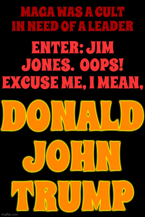 Just A Little Typo | MAGA WAS A CULT IN NEED OF A LEADER; ENTER: JIM JONES.  OOPS! EXCUSE ME, I MEAN, DONALD JOHN TRUMP | image tagged in maga,trump unfit unqualified dangerous,it's a cult,jim jones,donald trump,memes | made w/ Imgflip meme maker