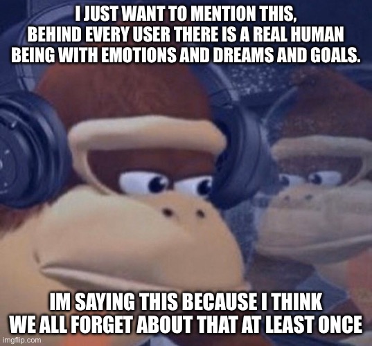 Sad donkey kong | I JUST WANT TO MENTION THIS, BEHIND EVERY USER THERE IS A REAL HUMAN BEING WITH EMOTIONS AND DREAMS AND GOALS. IM SAYING THIS BECAUSE I THINK WE ALL FORGET ABOUT THAT AT LEAST ONCE | image tagged in sad donkey kong | made w/ Imgflip meme maker