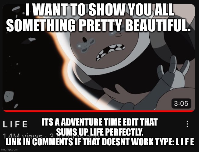 I WANT TO SHOW YOU ALL SOMETHING PRETTY BEAUTIFUL. ITS A ADVENTURE TIME EDIT THAT SUMS UP LIFE PERFECTLY.
LINK IN COMMENTS IF THAT DOESNT WORK TYPE: L I F E | made w/ Imgflip meme maker