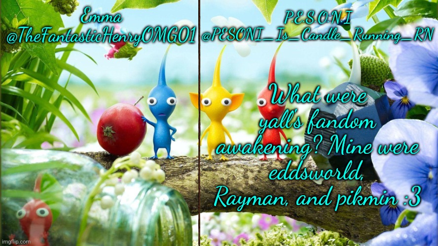 :D | What were yall's fandom awakening? Mine were eddsworld, Rayman, and pikmin :3 | image tagged in emma and pesoni dual announcement temp | made w/ Imgflip meme maker