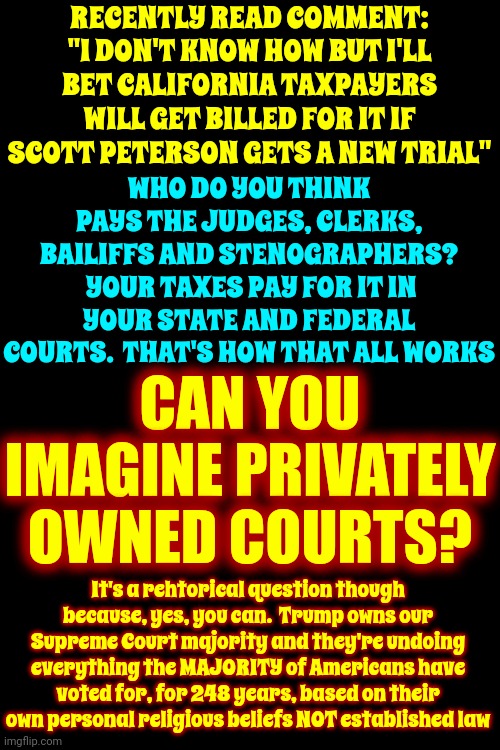 You'll Learn With Time And Experience | RECENTLY READ COMMENT: "I DON'T KNOW HOW BUT I'LL BET CALIFORNIA TAXPAYERS WILL GET BILLED FOR IT IF SCOTT PETERSON GETS A NEW TRIAL"; WHO DO YOU THINK PAYS THE JUDGES, CLERKS, BAILIFFS AND STENOGRAPHERS?  YOUR TAXES PAY FOR IT IN YOUR STATE AND FEDERAL COURTS.  THAT'S HOW THAT ALL WORKS; CAN YOU IMAGINE PRIVATELY OWNED COURTS? It's a rehtorical question though because, yes, you can.  Trump owns our Supreme Court majority and they're undoing everything the MAJORITY of Americans have voted for, for 248 years, based on their own personal religious beliefs NOT established law | image tagged in memes,trump unfit unqualified dangerous,scotus,corrupt supreme court justices,majority rules,social programs | made w/ Imgflip meme maker