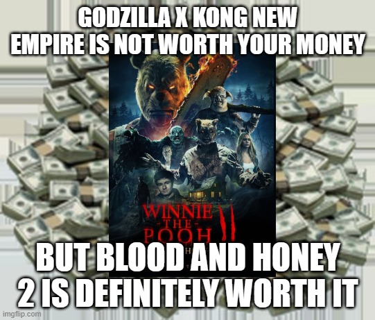 the hype is on | GODZILLA X KONG NEW EMPIRE IS NOT WORTH YOUR MONEY; BUT BLOOD AND HONEY 2 IS DEFINITELY WORTH IT | image tagged in pile of money,winnie the pooh blood and honey 2 | made w/ Imgflip meme maker