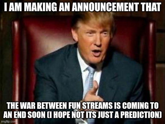 Donald Trump | I AM MAKING AN ANNOUNCEMENT THAT; THE WAR BETWEEN FUN STREAMS IS COMING TO AN END SOON (I HOPE NOT ITS JUST A PREDICTION) | image tagged in donald trump | made w/ Imgflip meme maker