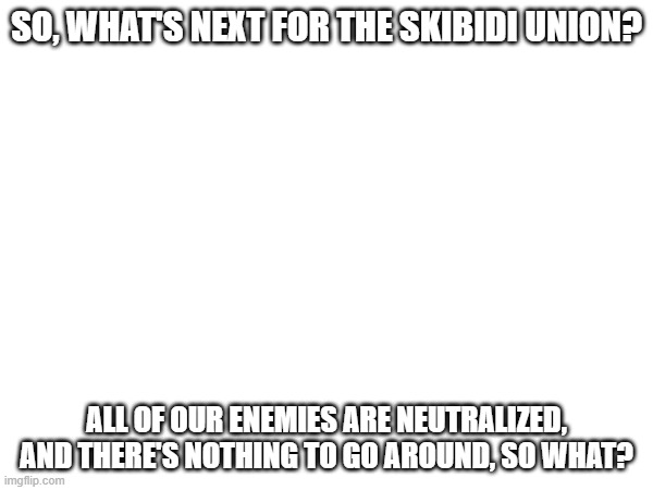 ... | SO, WHAT'S NEXT FOR THE SKIBIDI UNION? ALL OF OUR ENEMIES ARE NEUTRALIZED, AND THERE'S NOTHING TO GO AROUND, SO WHAT? | made w/ Imgflip meme maker