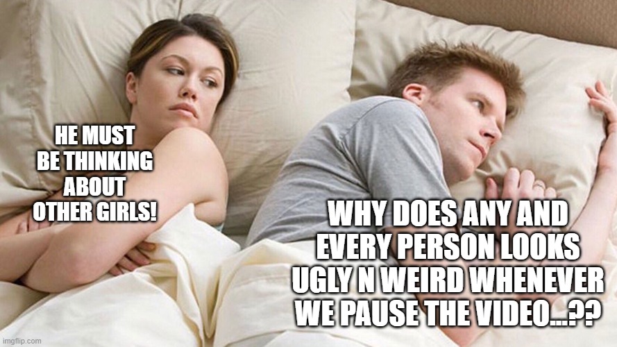 Pausing mystery | HE MUST BE THINKING ABOUT OTHER GIRLS! WHY DOES ANY AND EVERY PERSON LOOKS UGLY N WEIRD WHENEVER WE PAUSE THE VIDEO...?? | image tagged in he's probably thinking about girls | made w/ Imgflip meme maker