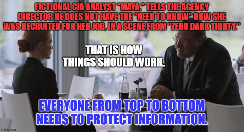Information Safeguard Systems only work if everyone follows them. | FICTIONAL CIA ANALYST "MAYA," TELLS THE AGENCY DIRECTOR HE DOES NOT HAVE THE "NEED TO KNOW" HOW SHE WAS RECRUITED FOR HER JOB, IN A SCENE FROM "ZERO DARK THIRTY."; THAT IS HOW THINGS SHOULD WORK. EVERYONE FROM TOP TO BOTTOM NEEDS TO PROTECT INFORMATION. | image tagged in politics | made w/ Imgflip meme maker