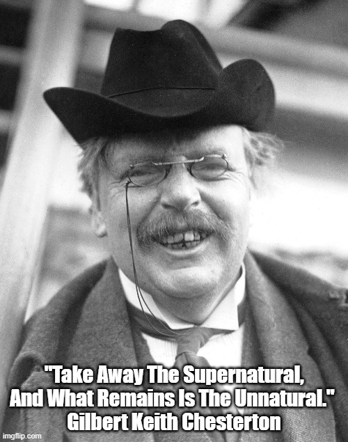 G.K. Chesterton: "Take Away The Supernatural, And What Remains Is..." | "Take Away The Supernatural, And What Remains Is The Unnatural." 
Gilbert Keith Chesterton | image tagged in chesterton,gkc,the supernatural | made w/ Imgflip meme maker