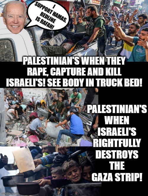 Biden, I support Hamas, my redline is Rafah. | I SUPPORT HAMAS, REDLINE IS RAFAH! | image tagged in special kind of stupid,sam elliott special kind of stupid,stupid liberals,biden,terrorists,morons | made w/ Imgflip meme maker