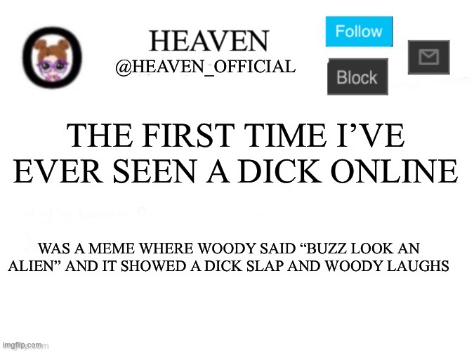 The most hilarious shit | THE FIRST TIME I’VE EVER SEEN A DICK ONLINE; WAS A MEME WHERE WOODY SAID “BUZZ LOOK AN ALIEN” AND IT SHOWED A DICK SLAP AND WOODY LAUGHS | image tagged in heaven s template | made w/ Imgflip meme maker